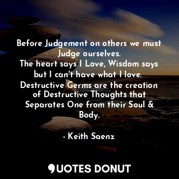 Before Judgement on others we must Judge ourselves.
The heart says I Love, Wisdom says but I can't have what I love. 
Destructive Germs are the creation of Destructive Thoughts that Separates One from their Soul & Body.