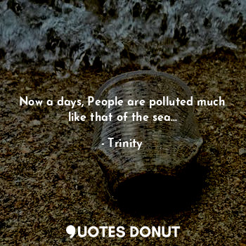 Now a days, People are polluted much like that of the sea...