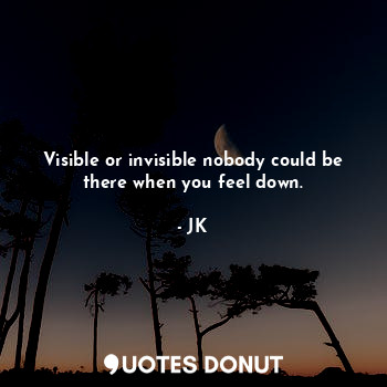 Visible or invisible nobody could be there when you feel down.