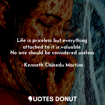 Life is priceless but everything attached to it is valuable 
No one should be considered useless