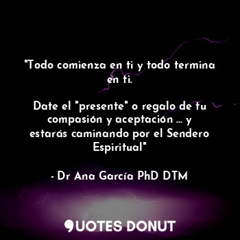  "Todo comienza en ti y todo termina en ti.

Date el "presente" o regalo de tu co... - Dr Ana García PhD DTM. - Quotes Donut