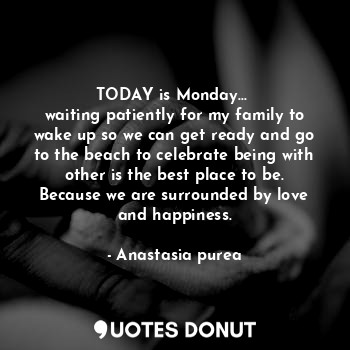 TODAY is Monday... 
waiting patiently for my family to wake up so we can get ready and go to the beach to celebrate being with other is the best place to be. Because we are surrounded by love and happiness.