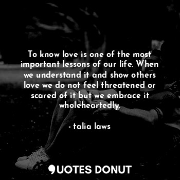 To know love is one of the most important lessons of our life. When we understand it and show others love we do not feel threatened or scared of it but we embrace it wholeheartedly.