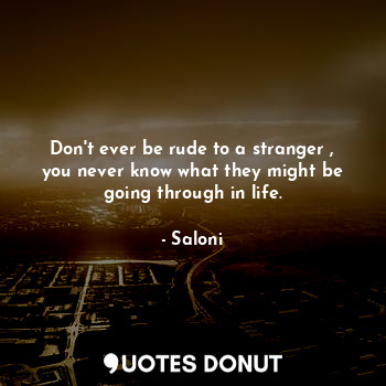 Don't ever be rude to a stranger , you never know what they might be going through in life.