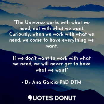 "The Universe works with what we need, not with what we want. Curiously, when we work with what we need, we come to have everything we want.

If we don't want to work with what we need, we will never get to have what we want"