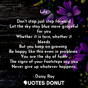 Life

Don't stop just step forward
Let the sky stay blue more graceful for you
Whether it is torn, whether it bleeds
But you keep on growing 
Be happy like this even in problems 
You are the sky of faith
The signs of your footsteps say you
Never give up whatever happens.