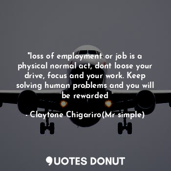 "loss of employment or job is a physical normal act, dont loose your drive, focus and your work. Keep solving human problems and you will be rewarded