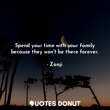 Spend your time with your family because they won't be there forever.