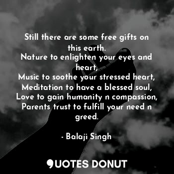 Still there are some free gifts on this earth.
Nature to enlighten your eyes and heart,
Music to soothe your stressed heart,
Meditation to have a blessed soul,
Love to gain humanity n compassion,
Parents trust to fulfill your need n greed.