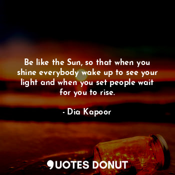 Be like the Sun, so that when you shine everybody wake up to see your light and when you set people wait for you to rise.