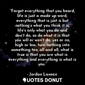 “Forget everything that you heard, life is just a made up word, everything that is just is but nothing’s what you think it is, life’s only what you do and don’t do, so do what it is that you will or won’t do, yes or no, high or low, turn nothing into something too, all and all, what is true is that you are what is everything and everything is what is you.”