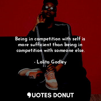 Being in competition with self is more sufficient than being in competition with someone else.