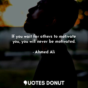 If you wait for others to motivate you, you will never be motivated.