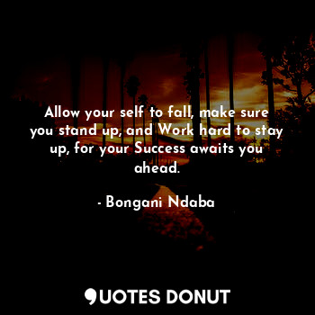 Allow your self to fall, make sure you stand up, and Work hard to stay up, for your Success awaits you ahead.