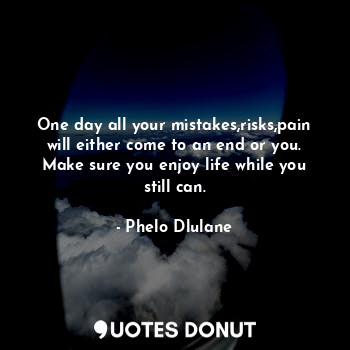 One day all your mistakes,risks,pain will either come to an end or you. Make sure you enjoy life while you still can.