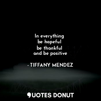  In everything 
be hopeful 
be thankful 
and be positive... - TIFFANY MENDEZ - Quotes Donut