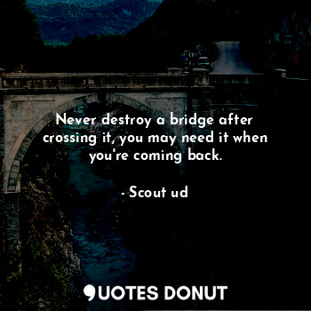 Never destroy a bridge after crossing it, you may need it when you're coming back.