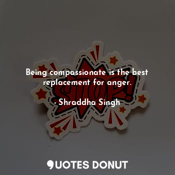 Being compassionate is the best replacement for anger.