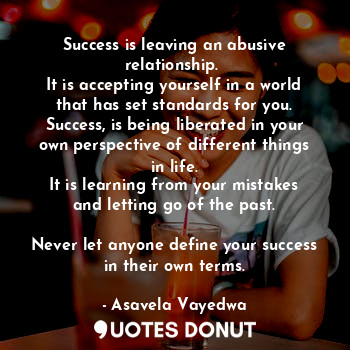Success is leaving an abusive relationship. 
It is accepting yourself in a world that has set standards for you.
Success, is being liberated in your own perspective of different things in life.
It is learning from your mistakes and letting go of the past.

Never let anyone define your success in their own terms.