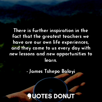 There is further inspiration in the fact that the greatest teachers we have are our own life experiences, and they come to us every day with new lessons and new opportunities to learn.