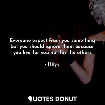 Everyone expect from you something but you should ignore them because you live for you not for the others