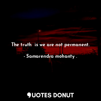 The truth  is we are not permanent.