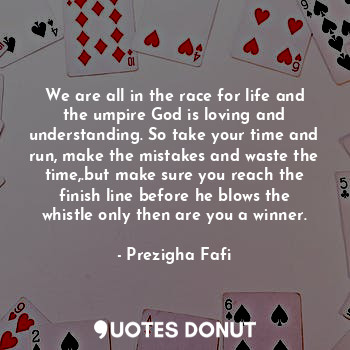 We are all in the race for life and the umpire God is loving and understanding. So take your time and run, make the mistakes and waste the time,.but make sure you reach the finish line before he blows the whistle only then are you a winner.