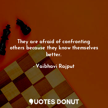 They are afraid of confronting others because they know themselves better.
