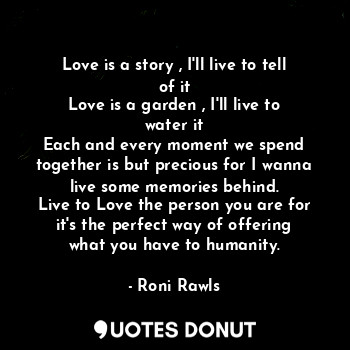 Love is a story , I'll live to tell of it
Love is a garden , I'll live to water it
Each and every moment we spend together is but precious for I wanna live some memories behind.
Live to Love the person you are for it's the perfect way of offering what you have to humanity.