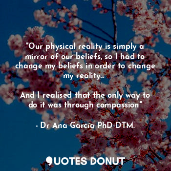  "Our physical reality is simply a mirror of our beliefs, so I had to change my b... - Dr Ana García PhD DTM. - Quotes Donut