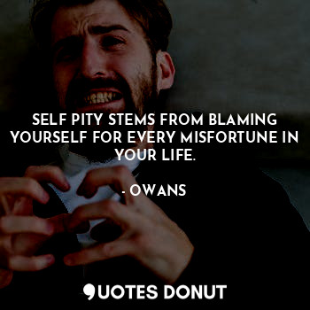 SELF PITY STEMS FROM BLAMING YOURSELF FOR EVERY MISFORTUNE IN YOUR LIFE.