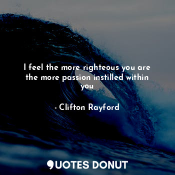 I feel the more righteous you are the more passion instilled within you