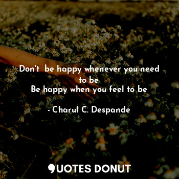 Don't  be happy whenever you need to be
Be happy when you feel to be