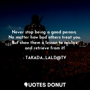 Never stop being a good person; 
No matter how bad others treat you.
But show them a lesson to realize and retrieve from it!
