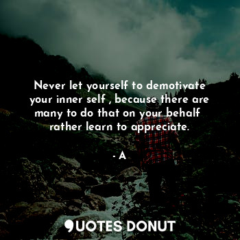 Never let yourself to demotivate your inner self , because there are many to do that on your behalf  rather learn to appreciate.