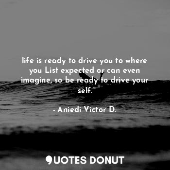 life is ready to drive you to where you List expected or can even imagine, so be ready to drive your self.