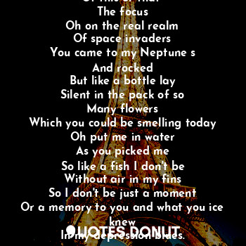 Oh why is the color
Of this or that 
The focus
Oh on the real realm
Of space invaders
You came to my Neptune s
And rocked
But like a bottle lay
Silent in the pack of so
Many flowers
Which you could be smelling today
Oh put me in water
As you picked me
So like a fish I don't be
Without air in my fins
So I don't be just a moment
Or a memory to you and what you ice knew
In my depression blues.