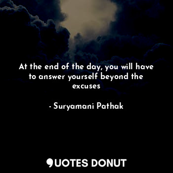 At the end of the day, you will have to answer yourself beyond the excuses