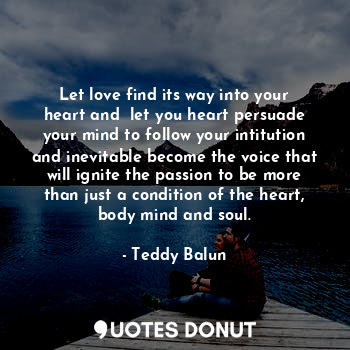 Let love find its way into your heart and  let you heart persuade your mind to follow your intitution and inevitable become the voice that will ignite the passion to be more than just a condition of the heart, body mind and soul.