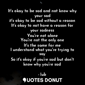 It's okay to be sad and not know why your sad
it's okay to be sad without a reason
It's okay to not have a reason for your sadness
You're not alone
You're not the only one
It's the same for me
I understand what you're trying to say
So it's okay if you're sad but don't know why you're sad