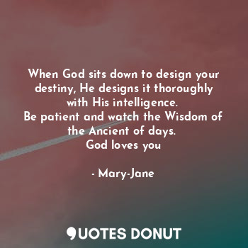 When God sits down to design your destiny, He designs it thoroughly with His intelligence. 
Be patient and watch the Wisdom of the Ancient of days. 
God loves you