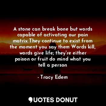 A stone can break bone but words capable of activating our pain matrix They continue to exist from the moment you say them Words kill, words give life; they're either poison or fruit do mind what you tell a person