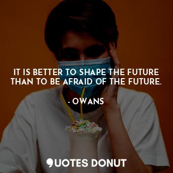 IT IS BETTER TO SHAPE THE FUTURE THAN TO BE AFRAID OF THE FUTURE.