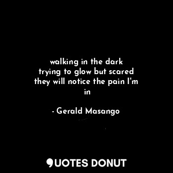  walking in the dark
 trying to glow but scared 
they will notice the pain I'm
 i... - Gerald Masango - Quotes Donut
