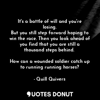 It's a battle of will and you're losing.
But you still step forward hoping to win the race. Then you look ahead of you find that you are still a thousand steps behind. 

How can a wounded soldier catch up to running running horses?