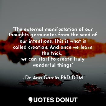 "The external manifestation of our thoughts germinates from the seed of our intentions. This is what is called creation. And once we learn the trick, 
we can start to create truly wonderful things"