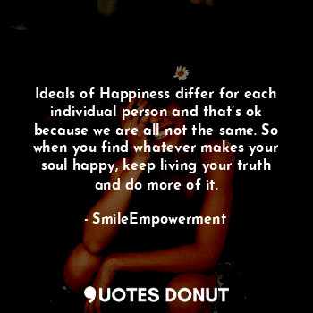 Ideals of Happiness differ for each individual person and that’s ok because we are all not the same. So when you find whatever makes your soul happy, keep living your truth and do more of it.