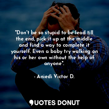 "Don't be so stupid to be lead till the end, pick it up at the middle and find a way to complete it yourself. Even a baby try walking on his or her own without the help of anyone".