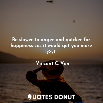 Be slower to anger and quicker for happiness cos it would get you more joys