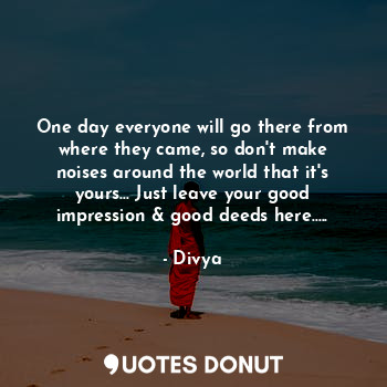 One day everyone will go there from where they came, so don't make noises around the world that it's yours... Just leave your good impression & good deeds here.....